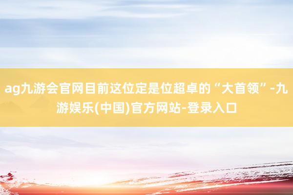 ag九游会官网目前这位定是位超卓的“大首领”-九游娱乐(中国)官方网站-登录入口