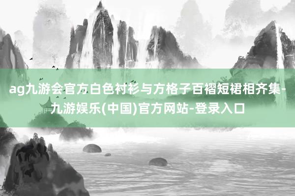 ag九游会官方白色衬衫与方格子百褶短裙相齐集-九游娱乐(中国)官方网站-登录入口