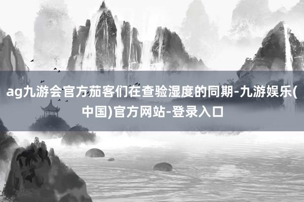 ag九游会官方茄客们在查验湿度的同期-九游娱乐(中国)官方网站-登录入口