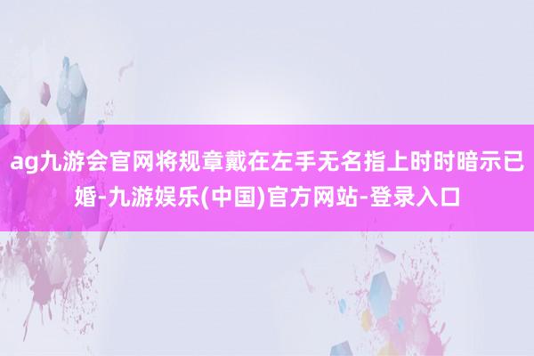 ag九游会官网将规章戴在左手无名指上时时暗示已婚-九游娱乐(中国)官方网站-登录入口