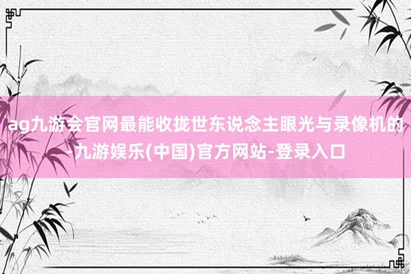 ag九游会官网最能收拢世东说念主眼光与录像机的-九游娱乐(中国)官方网站-登录入口