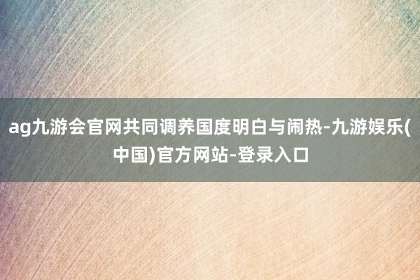 ag九游会官网共同调养国度明白与闹热-九游娱乐(中国)官方网站-登录入口