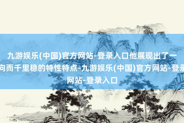 九游娱乐(中国)官方网站-登录入口他展现出了一种内向而千里稳的特性特点-九游娱乐(中国)官方网站-登录入口