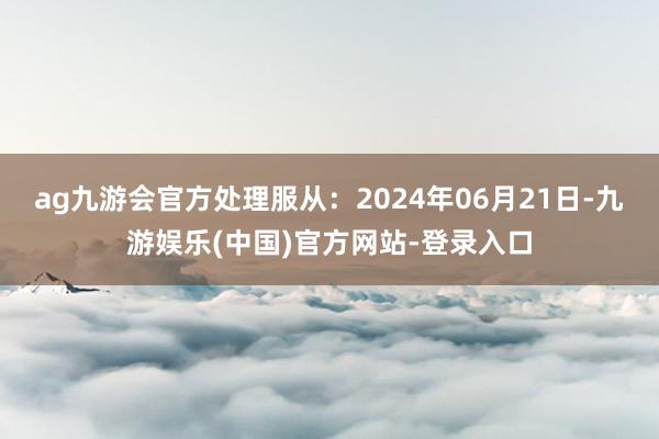 ag九游会官方处理服从：2024年06月21日-九游娱乐(中国)官方网站-登录入口