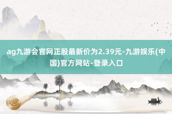 ag九游会官网正股最新价为2.39元-九游娱乐(中国)官方网站-登录入口