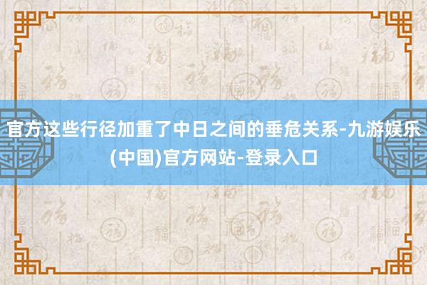 官方这些行径加重了中日之间的垂危关系-九游娱乐(中国)官方网站-登录入口