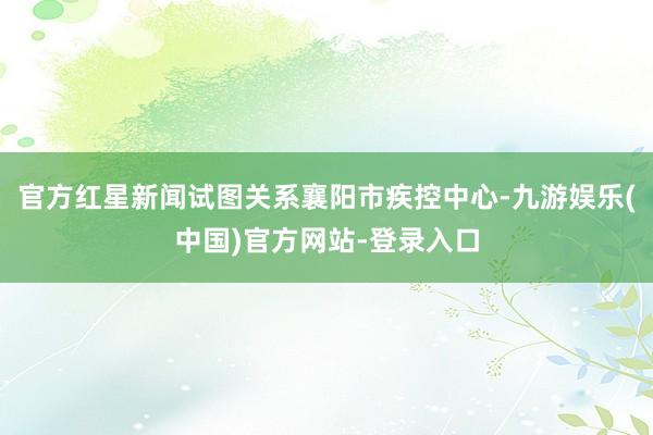 官方红星新闻试图关系襄阳市疾控中心-九游娱乐(中国)官方网站-登录入口