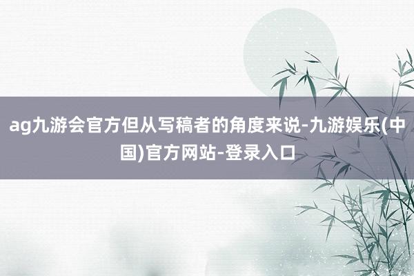 ag九游会官方但从写稿者的角度来说-九游娱乐(中国)官方网站-登录入口