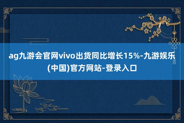 ag九游会官网vivo出货同比增长15%-九游娱乐(中国)官方网站-登录入口