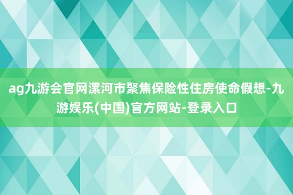 ag九游会官网漯河市聚焦保险性住房使命假想-九游娱乐(中国)官方网站-登录入口