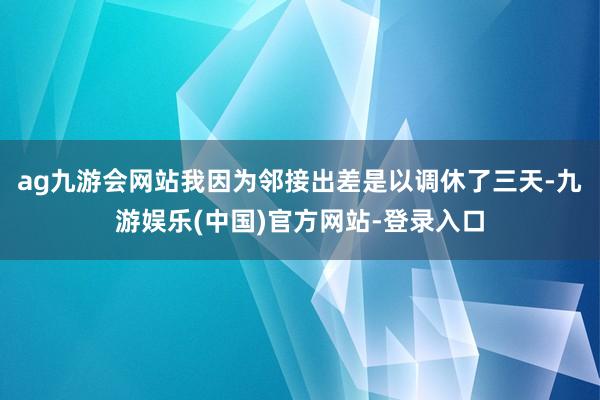 ag九游会网站我因为邻接出差是以调休了三天-九游娱乐(中国)官方网站-登录入口