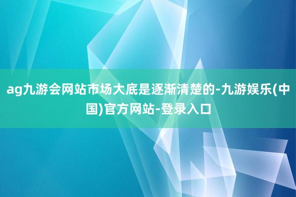 ag九游会网站市场大底是逐渐清楚的-九游娱乐(中国)官方网站-登录入口