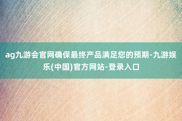 ag九游会官网确保最终产品满足您的预期-九游娱乐(中国)官方网站-登录入口