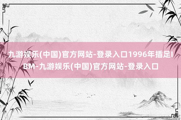 九游娱乐(中国)官方网站-登录入口1996年插足IBM-九游娱乐(中国)官方网站-登录入口