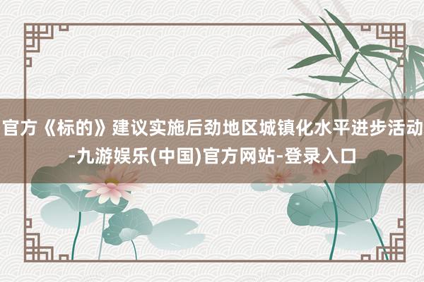 官方《标的》建议实施后劲地区城镇化水平进步活动-九游娱乐(中国)官方网站-登录入口