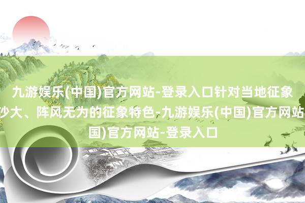 九游娱乐(中国)官方网站-登录入口针对当地征象干燥、风沙大、阵风无为的征象特色-九游娱乐(中国)官方网站-登录入口