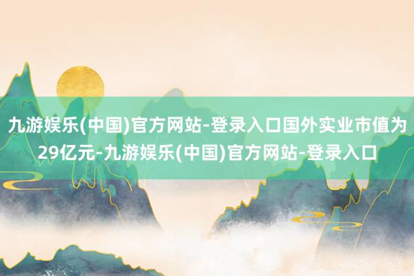 九游娱乐(中国)官方网站-登录入口国外实业市值为29亿元-九游娱乐(中国)官方网站-登录入口