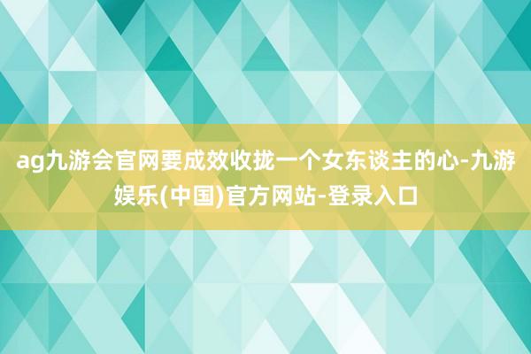 ag九游会官网要成效收拢一个女东谈主的心-九游娱乐(中国)官方网站-登录入口