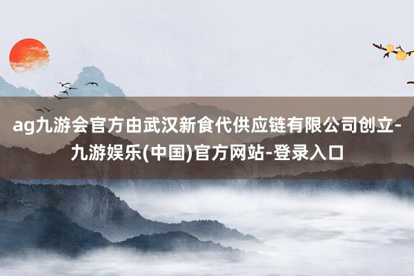 ag九游会官方由武汉新食代供应链有限公司创立-九游娱乐(中国)官方网站-登录入口