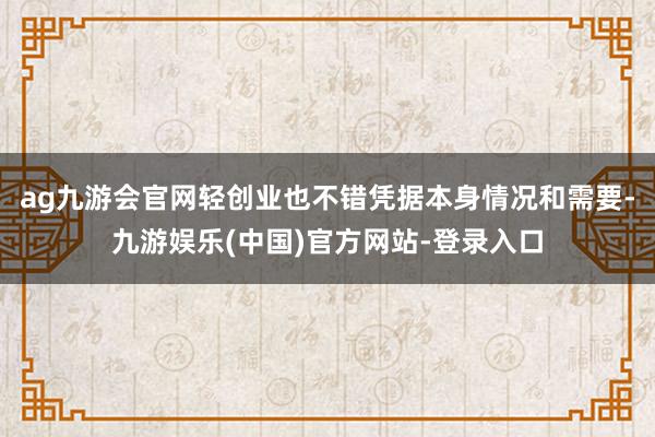 ag九游会官网轻创业也不错凭据本身情况和需要-九游娱乐(中国)官方网站-登录入口