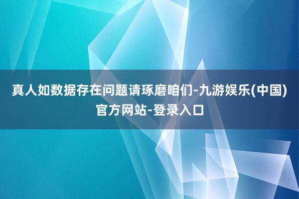 真人如数据存在问题请琢磨咱们-九游娱乐(中国)官方网站-登录入口