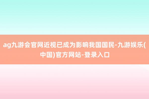 ag九游会官网近视已成为影响我国国民-九游娱乐(中国)官方网站-登录入口