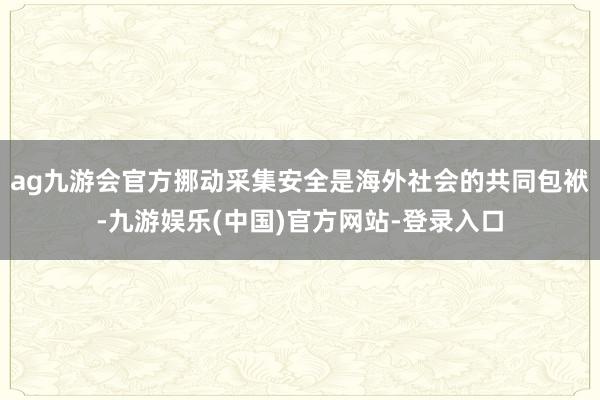 ag九游会官方挪动采集安全是海外社会的共同包袱-九游娱乐(中国)官方网站-登录入口