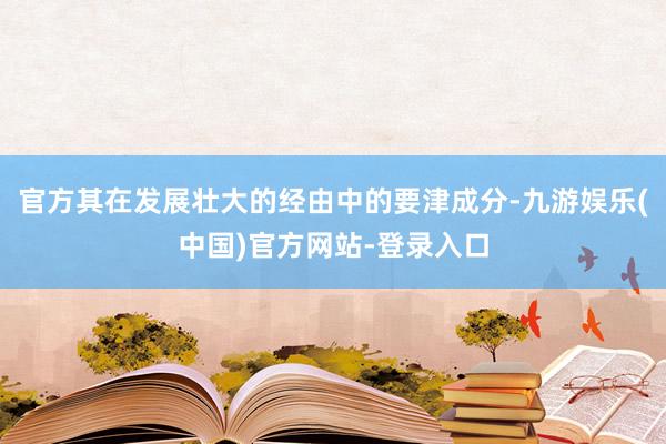 官方其在发展壮大的经由中的要津成分-九游娱乐(中国)官方网站-登录入口