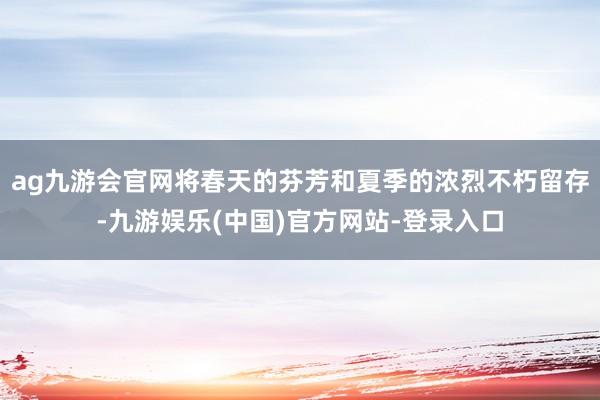 ag九游会官网将春天的芬芳和夏季的浓烈不朽留存-九游娱乐(中国)官方网站-登录入口