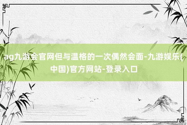 ag九游会官网但与温格的一次偶然会面-九游娱乐(中国)官方网站-登录入口