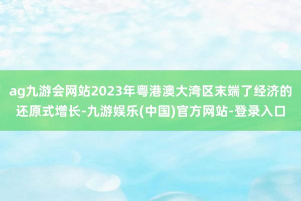 ag九游会网站2023年粤港澳大湾区末端了经济的还原式增长-九游娱乐(中国)官方网站-登录入口