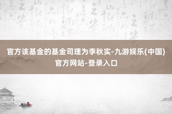 官方该基金的基金司理为李秋实-九游娱乐(中国)官方网站-登录入口