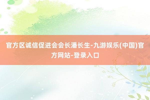 官方区诚信促进会会长潘长生-九游娱乐(中国)官方网站-登录入口