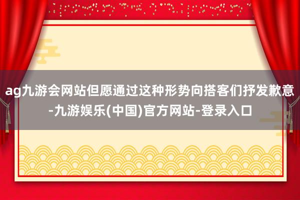 ag九游会网站但愿通过这种形势向搭客们抒发歉意-九游娱乐(中国)官方网站-登录入口