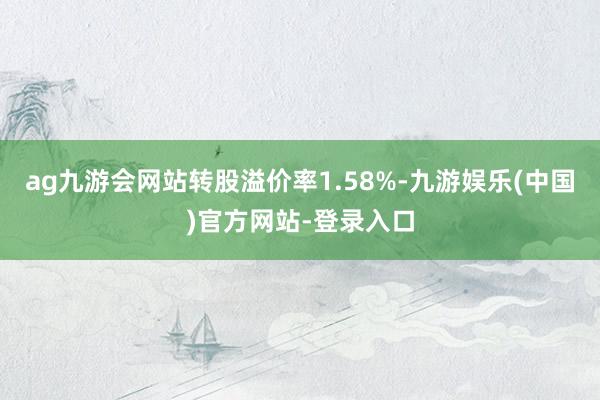 ag九游会网站转股溢价率1.58%-九游娱乐(中国)官方网站-登录入口