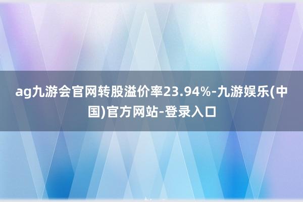 ag九游会官网转股溢价率23.94%-九游娱乐(中国)官方网站-登录入口