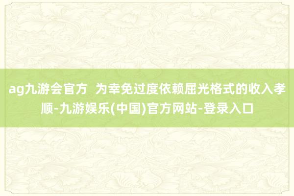 ag九游会官方  为幸免过度依赖屈光格式的收入孝顺-九游娱乐(中国)官方网站-登录入口