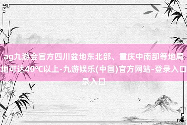 ag九游会官方四川盆地东北部、重庆中南部等地局地可达40℃以上-九游娱乐(中国)官方网站-登录入口