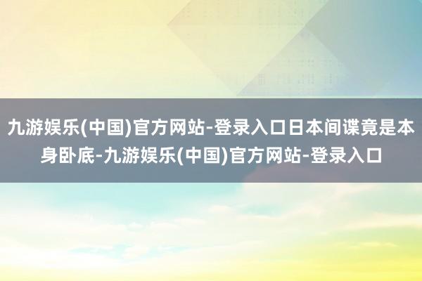 九游娱乐(中国)官方网站-登录入口日本间谍竟是本身卧底-九游娱乐(中国)官方网站-登录入口