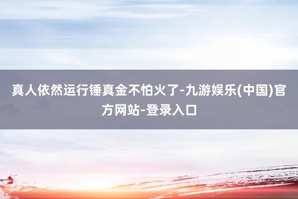 真人依然运行锤真金不怕火了-九游娱乐(中国)官方网站-登录入口