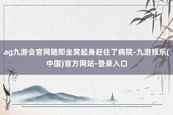 ag九游会官网随即坐窝起身赶往了病院-九游娱乐(中国)官方网站-登录入口