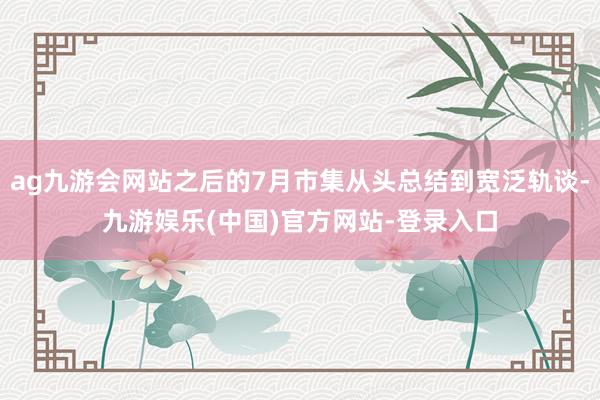 ag九游会网站之后的7月市集从头总结到宽泛轨谈-九游娱乐(中国)官方网站-登录入口