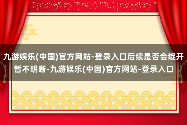 九游娱乐(中国)官方网站-登录入口后续是否会绽开暂不明晰-九游娱乐(中国)官方网站-登录入口