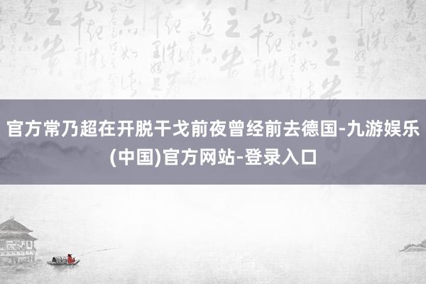 官方常乃超在开脱干戈前夜曾经前去德国-九游娱乐(中国)官方网站-登录入口