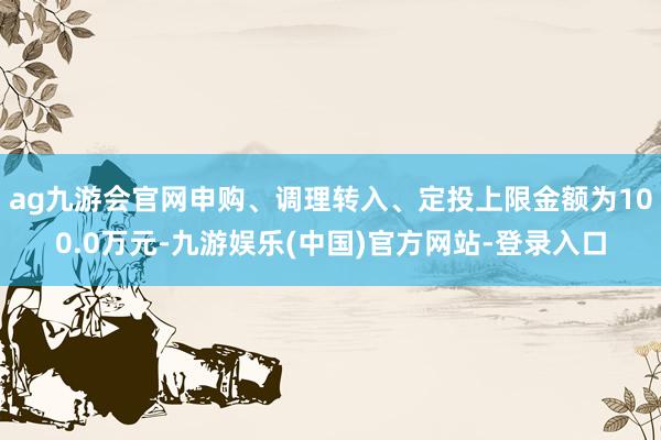 ag九游会官网申购、调理转入、定投上限金额为100.0万元-九游娱乐(中国)官方网站-登录入口