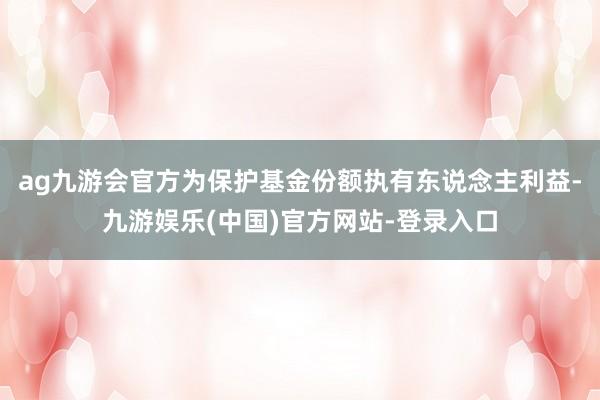 ag九游会官方为保护基金份额执有东说念主利益-九游娱乐(中国)官方网站-登录入口