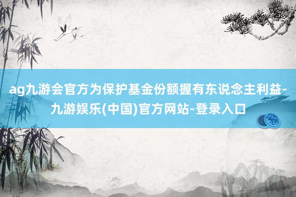 ag九游会官方为保护基金份额握有东说念主利益-九游娱乐(中国)官方网站-登录入口