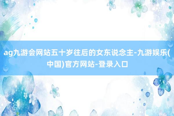 ag九游会网站五十岁往后的女东说念主-九游娱乐(中国)官方网站-登录入口