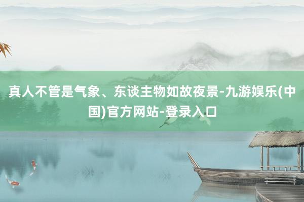 真人不管是气象、东谈主物如故夜景-九游娱乐(中国)官方网站-登录入口