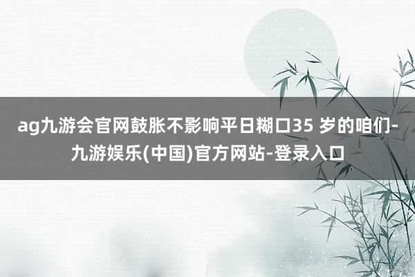 ag九游会官网鼓胀不影响平日糊口35 岁的咱们-九游娱乐(中国)官方网站-登录入口